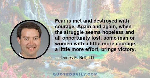 Fear is met and destroyed with courage. Again and again, when the struggle seems hopeless and all opportunity lost, some man or women with a little more courage, a little more effort, brings victory.