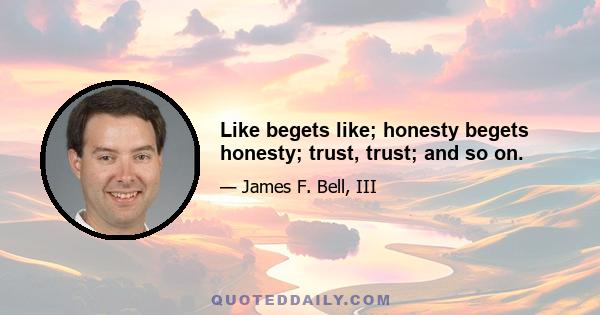 Like begets like; honesty begets honesty; trust, trust; and so on.