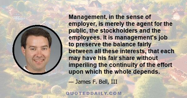 Management, in the sense of employer, is merely the agent for the public, the stockholders and the employees. It is management's job to preserve the balance fairly between all these interests, that each may have his