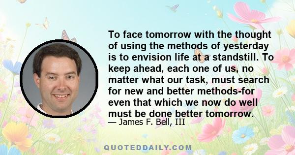 To face tomorrow with the thought of using the methods of yesterday is to envision life at a standstill. To keep ahead, each one of us, no matter what our task, must search for new and better methods-for even that which 