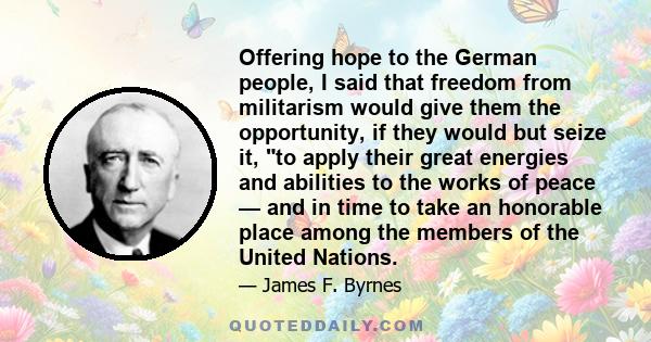 Offering hope to the German people, I said that freedom from militarism would give them the opportunity, if they would but seize it, to apply their great energies and abilities to the works of peace — and in time to