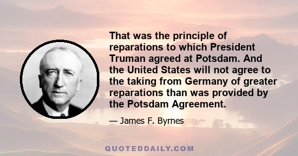 That was the principle of reparations to which President Truman agreed at Potsdam. And the United States will not agree to the taking from Germany of greater reparations than was provided by the Potsdam Agreement.