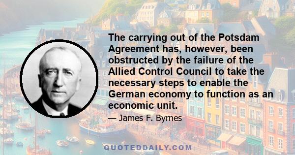 The carrying out of the Potsdam Agreement has, however, been obstructed by the failure of the Allied Control Council to take the necessary steps to enable the German economy to function as an economic unit.