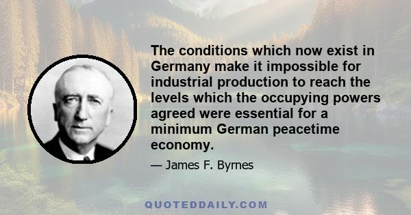 The conditions which now exist in Germany make it impossible for industrial production to reach the levels which the occupying powers agreed were essential for a minimum German peacetime economy.