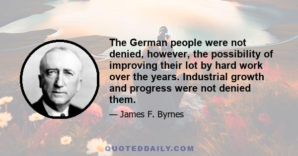 The German people were not denied, however, the possibility of improving their lot by hard work over the years. Industrial growth and progress were not denied them.