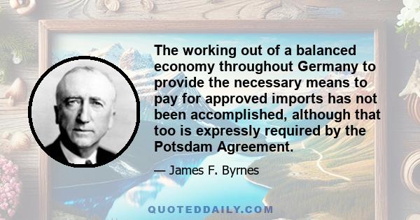 The working out of a balanced economy throughout Germany to provide the necessary means to pay for approved imports has not been accomplished, although that too is expressly required by the Potsdam Agreement.