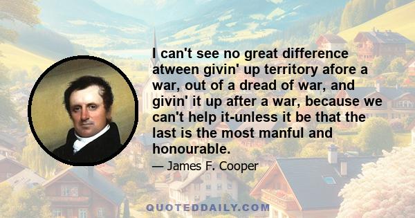 I can't see no great difference atween givin' up territory afore a war, out of a dread of war, and givin' it up after a war, because we can't help it-unless it be that the last is the most manful and honourable.