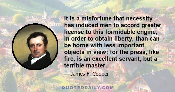 It is a misfortune that necessity has induced men to accord greater license to this formidable engine, in order to obtain liberty, than can be borne with less important objects in view; for the press, like fire, is an