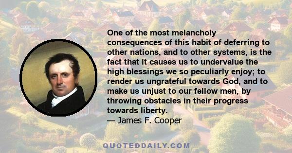 One of the most melancholy consequences of this habit of deferring to other nations, and to other systems, is the fact that it causes us to undervalue the high blessings we so peculiarly enjoy; to render us ungrateful