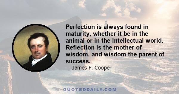 Perfection is always found in maturity, whether it be in the animal or in the intellectual world. Reflection is the mother of wisdom, and wisdom the parent of success.