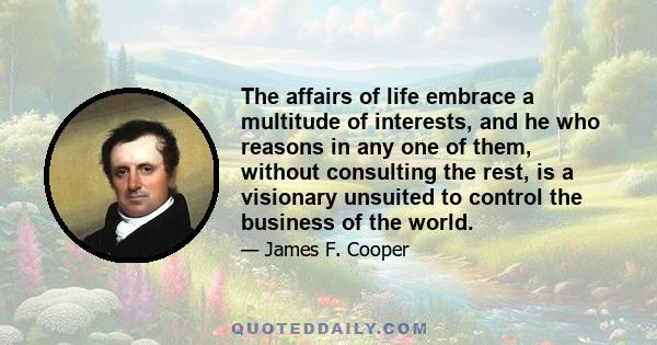 The affairs of life embrace a multitude of interests, and he who reasons in any one of them, without consulting the rest, is a visionary unsuited to control the business of the world.