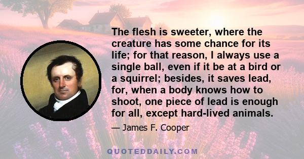 The flesh is sweeter, where the creature has some chance for its life; for that reason, I always use a single ball, even if it be at a bird or a squirrel; besides, it saves lead, for, when a body knows how to shoot, one 