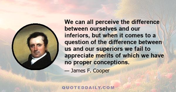 We can all perceive the difference between ourselves and our inferiors, but when it comes to a question of the difference between us and our superiors we fail to appreciate merits of which we have no proper conceptions.