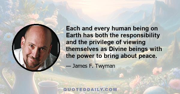 Each and every human being on Earth has both the responsibility and the privilege of viewing themselves as Divine beings with the power to bring about peace.