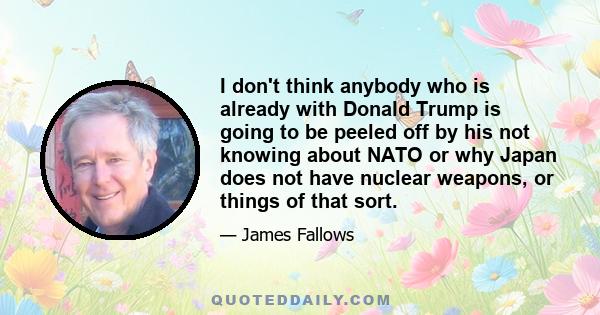 I don't think anybody who is already with Donald Trump is going to be peeled off by his not knowing about NATO or why Japan does not have nuclear weapons, or things of that sort.