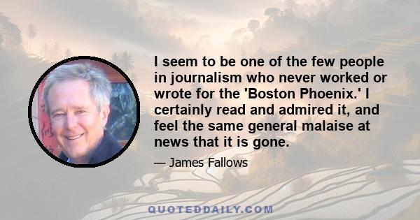 I seem to be one of the few people in journalism who never worked or wrote for the 'Boston Phoenix.' I certainly read and admired it, and feel the same general malaise at news that it is gone.