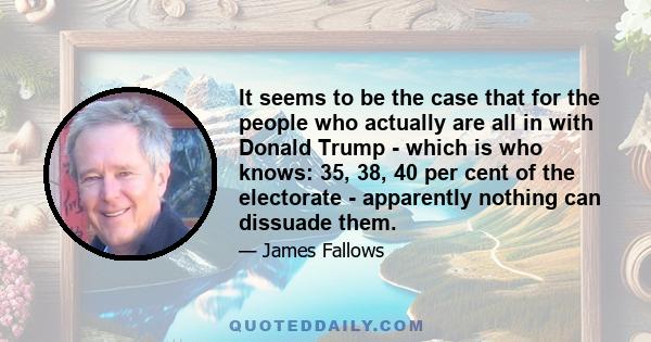 It seems to be the case that for the people who actually are all in with Donald Trump - which is who knows: 35, 38, 40 per cent of the electorate - apparently nothing can dissuade them.