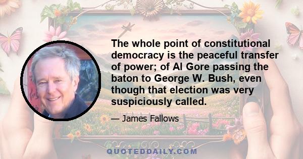 The whole point of constitutional democracy is the peaceful transfer of power; of Al Gore passing the baton to George W. Bush, even though that election was very suspiciously called.