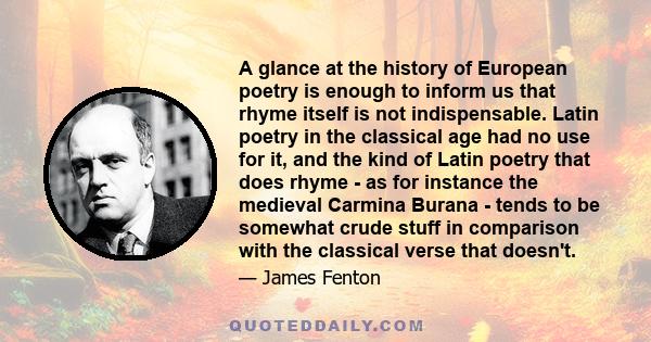 A glance at the history of European poetry is enough to inform us that rhyme itself is not indispensable. Latin poetry in the classical age had no use for it, and the kind of Latin poetry that does rhyme - as for