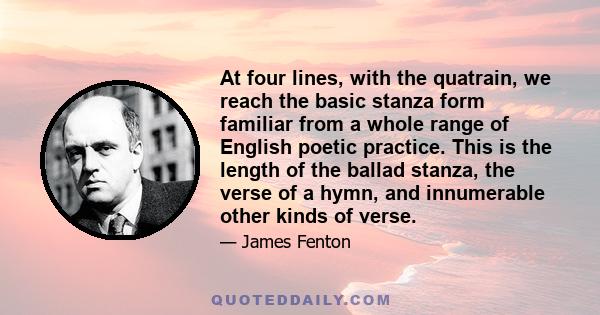 At four lines, with the quatrain, we reach the basic stanza form familiar from a whole range of English poetic practice. This is the length of the ballad stanza, the verse of a hymn, and innumerable other kinds of verse.