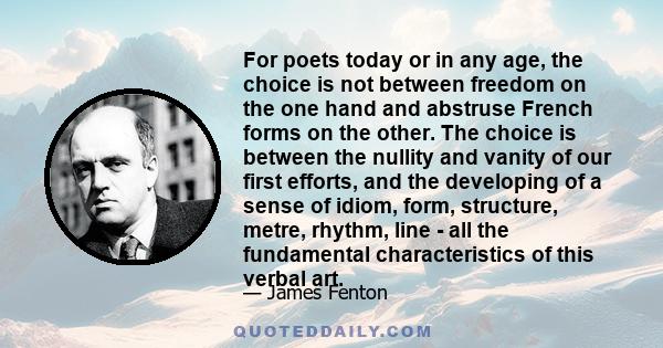 For poets today or in any age, the choice is not between freedom on the one hand and abstruse French forms on the other. The choice is between the nullity and vanity of our first efforts, and the developing of a sense