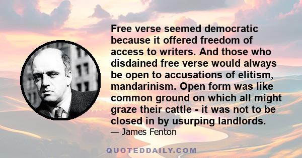 Free verse seemed democratic because it offered freedom of access to writers. And those who disdained free verse would always be open to accusations of elitism, mandarinism. Open form was like common ground on which all 