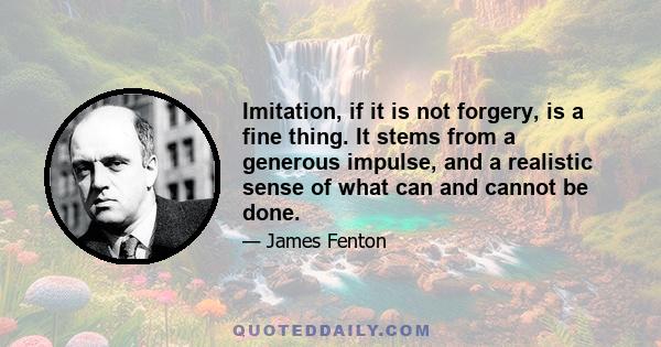 Imitation, if it is not forgery, is a fine thing. It stems from a generous impulse, and a realistic sense of what can and cannot be done.