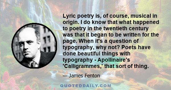 Lyric poetry is, of course, musical in origin. I do know that what happened to poetry in the twentieth century was that it began to be written for the page. When it's a question of typography, why not? Poets have done