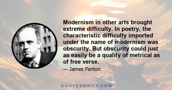 Modernism in other arts brought extreme difficulty. In poetry, the characteristic difficulty imported under the name of modernism was obscurity. But obscurity could just as easily be a quality of metrical as of free