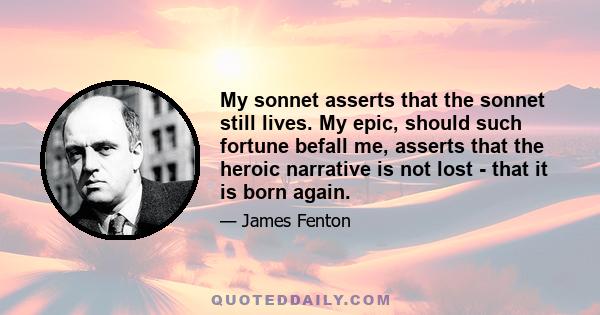 My sonnet asserts that the sonnet still lives. My epic, should such fortune befall me, asserts that the heroic narrative is not lost - that it is born again.