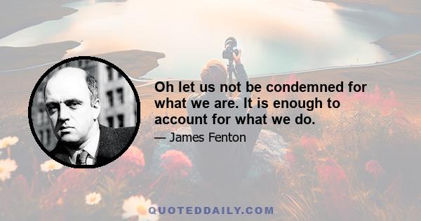 Oh let us not be condemned for what we are. It is enough to account for what we do.