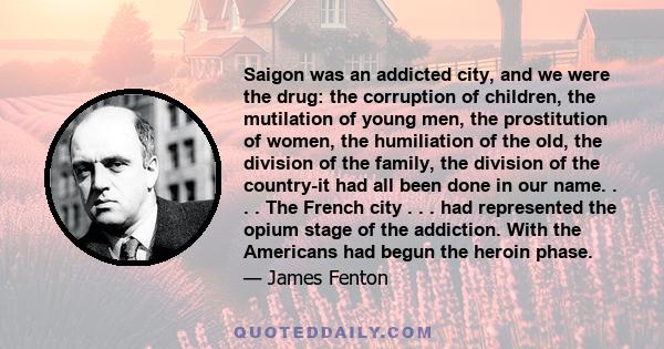 Saigon was an addicted city, and we were the drug: the corruption of children, the mutilation of young men, the prostitution of women, the humiliation of the old, the division of the family, the division of the