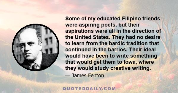 Some of my educated Filipino friends were aspiring poets, but their aspirations were all in the direction of the United States. They had no desire to learn from the bardic tradition that continued in the barrios. Their