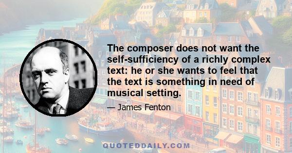 The composer does not want the self-sufficiency of a richly complex text: he or she wants to feel that the text is something in need of musical setting.