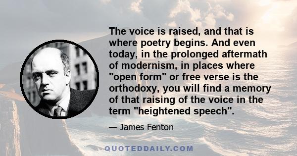 The voice is raised, and that is where poetry begins. And even today, in the prolonged aftermath of modernism, in places where open form or free verse is the orthodoxy, you will find a memory of that raising of the