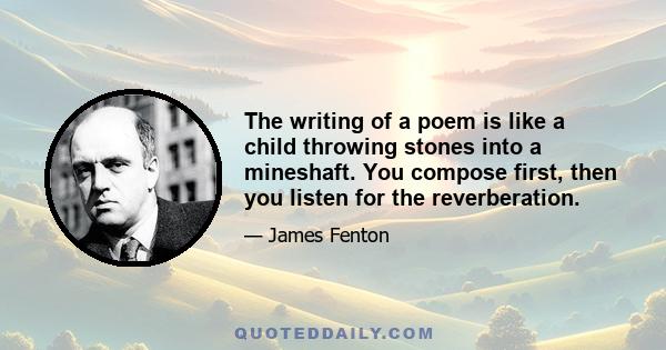 The writing of a poem is like a child throwing stones into a mineshaft. You compose first, then you listen for the reverberation.