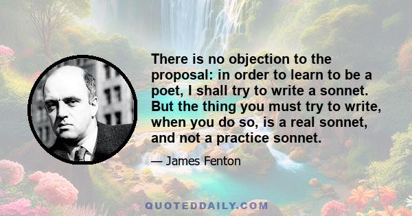 There is no objection to the proposal: in order to learn to be a poet, I shall try to write a sonnet. But the thing you must try to write, when you do so, is a real sonnet, and not a practice sonnet.