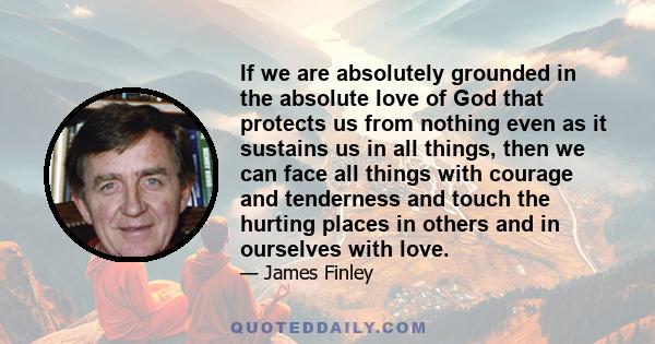 If we are absolutely grounded in the absolute love of God that protects us from nothing even as it sustains us in all things, then we can face all things with courage and tenderness and touch the hurting places in