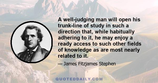 A well-judging man will open his trunk-line of study in such a direction that, while habitually adhering to it, he may enjoy a ready access to such other fields of knowledge as are most nearly related to it.