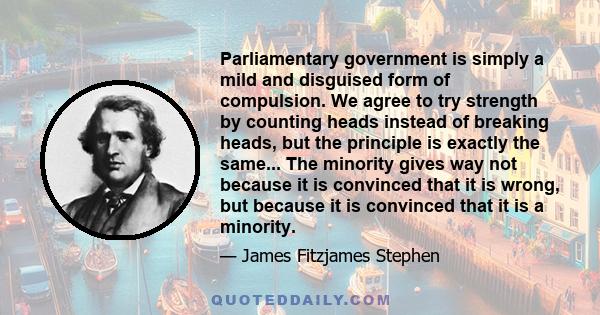 Parliamentary government is simply a mild and disguised form of compulsion. We agree to try strength by counting heads instead of breaking heads, but the principle is exactly the same... The minority gives way not