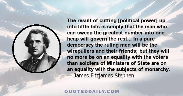 The result of cutting [political power] up into little bits is simply that the man who can sweep the greatest number into one heap will govern the rest... In a pure democracy the ruling men will be the wirepullers and