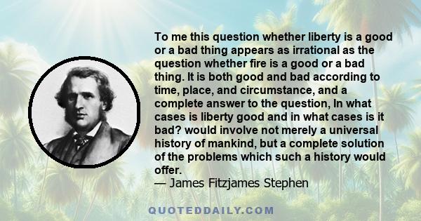 To me this question whether liberty is a good or a bad thing appears as irrational as the question whether fire is a good or a bad thing. It is both good and bad according to time, place, and circumstance, and a