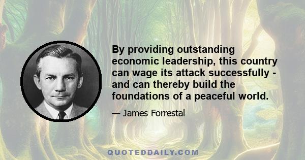 By providing outstanding economic leadership, this country can wage its attack successfully - and can thereby build the foundations of a peaceful world.