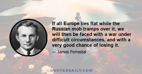 If all Europe lies flat while the Russian mob tramps over it, we will then be faced with a war under difficult circumstances, and with a very good chance of losing it.