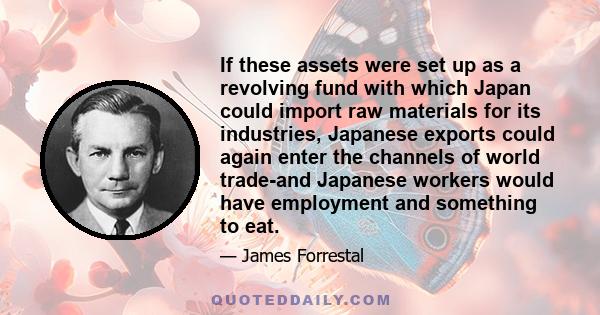 If these assets were set up as a revolving fund with which Japan could import raw materials for its industries, Japanese exports could again enter the channels of world trade-and Japanese workers would have employment