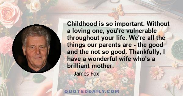 Childhood is so important. Without a loving one, you're vulnerable throughout your life. We're all the things our parents are - the good and the not so good. Thankfully, I have a wonderful wife who's a brilliant mother.