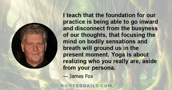 I teach that the foundation for our practice is being able to go inward and disconnect from the busyness of our thoughts, that focusing the mind on bodily sensations and breath will ground us in the present moment. Yoga 