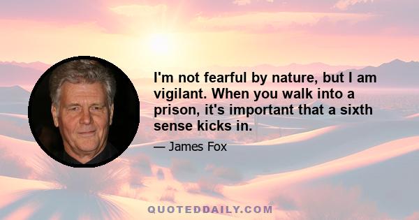 I'm not fearful by nature, but I am vigilant. When you walk into a prison, it's important that a sixth sense kicks in.