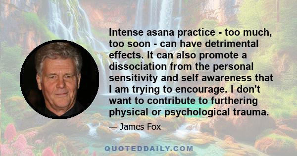 Intense asana practice - too much, too soon - can have detrimental effects. It can also promote a dissociation from the personal sensitivity and self awareness that I am trying to encourage. I don't want to contribute