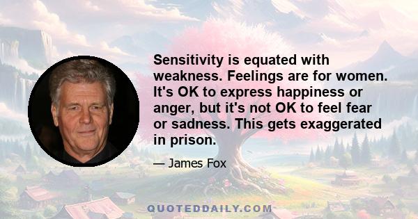 Sensitivity is equated with weakness. Feelings are for women. It's OK to express happiness or anger, but it's not OK to feel fear or sadness. This gets exaggerated in prison.